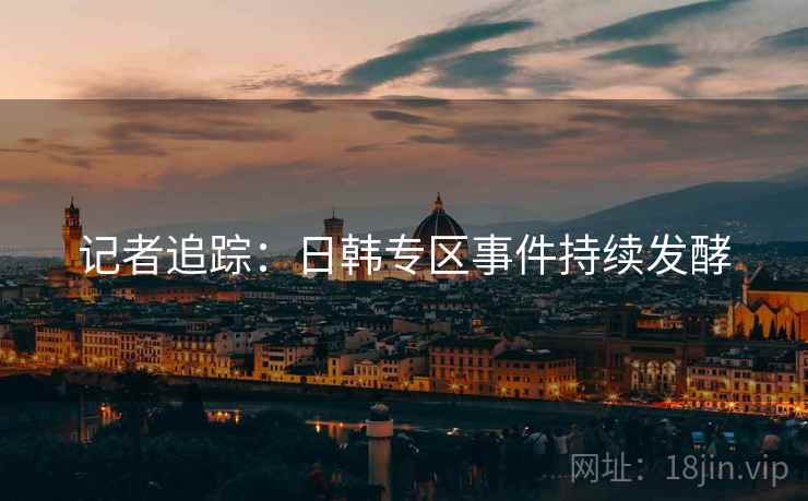 记者追踪：日韩专区事件持续发酵